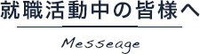 就職活動中の皆様へ Messeage