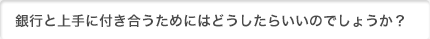 銀行との付き合い方のコツって何かあるの？